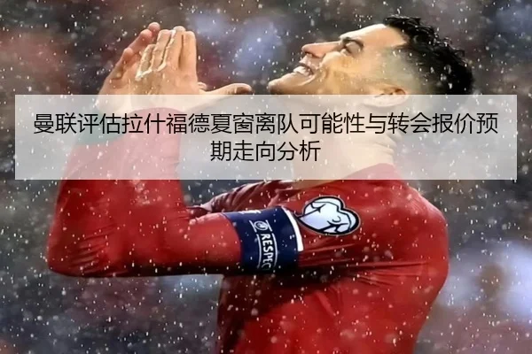 曼联评估拉什福德夏窗离队可能性与转会报价预期走向分析