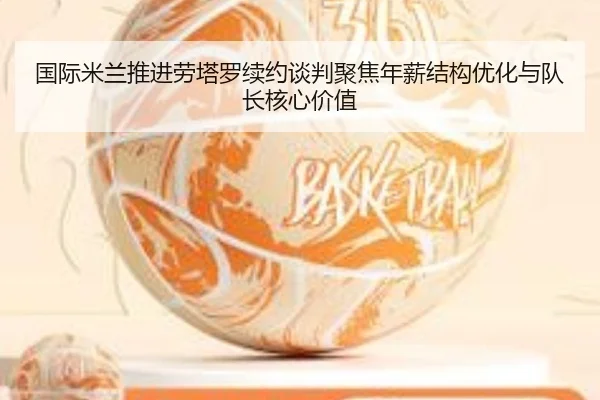 国际米兰推进劳塔罗续约谈判聚焦年薪结构优化与队长核心价值