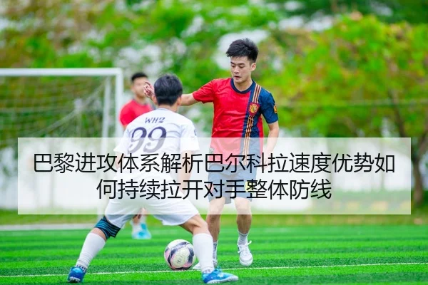 巴黎进攻体系解析巴尔科拉速度优势如何持续拉开对手整体防线