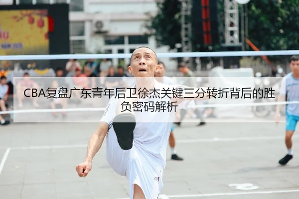 CBA复盘广东青年后卫徐杰关键三分转折背后的胜负密码解析
