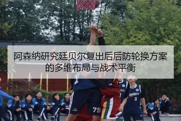 阿森纳研究廷贝尔复出后后防轮换方案的多维布局与战术平衡
