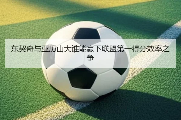 东契奇与亚历山大谁能赢下联盟第一得分效率之争
